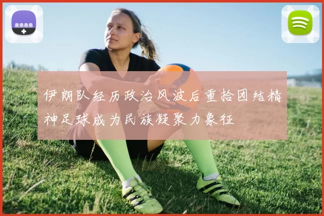 伊朗队经历政治风波后重拾团结精神足球成为民族凝聚力象征