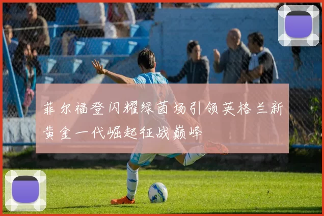菲尔福登闪耀绿茵场引领英格兰新黄金一代崛起征战巅峰