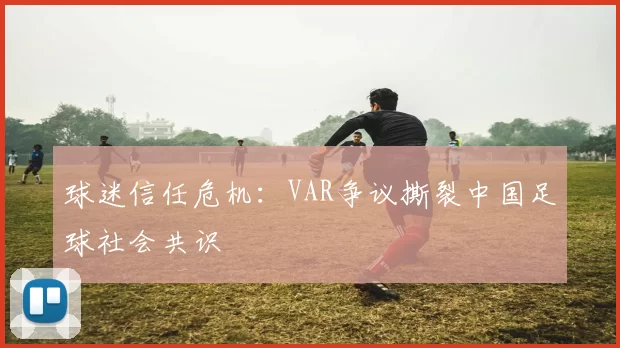 球迷信任危机：VAR争议撕裂中国足球社会共识