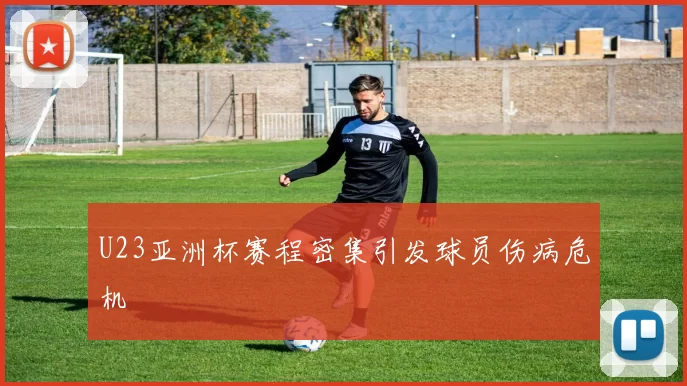 U23亚洲杯赛程密集引发球员伤病危机