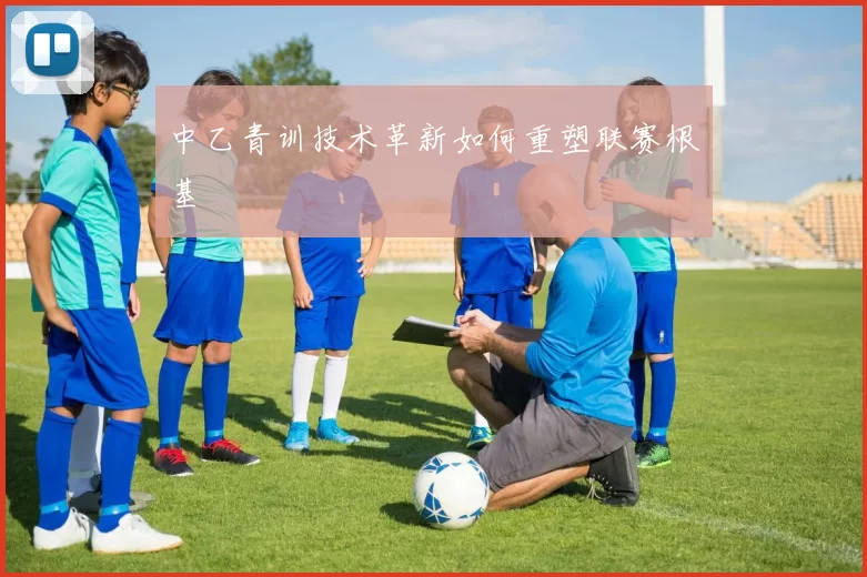 中乙青训技术革新如何重塑联赛根基