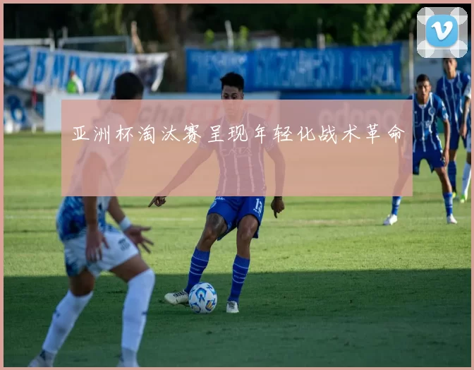 亚洲杯淘汰赛呈现年轻化战术革命