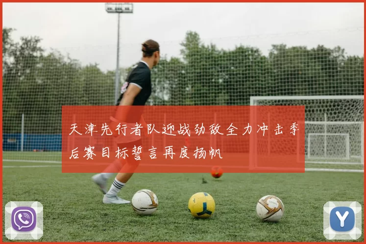 天津先行者队迎战劲敌全力冲击季后赛目标誓言再度扬帆