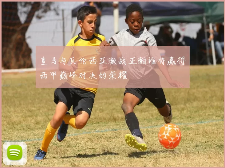 皇马与瓦伦西亚激战正酣谁将赢得西甲巅峰对决的荣耀