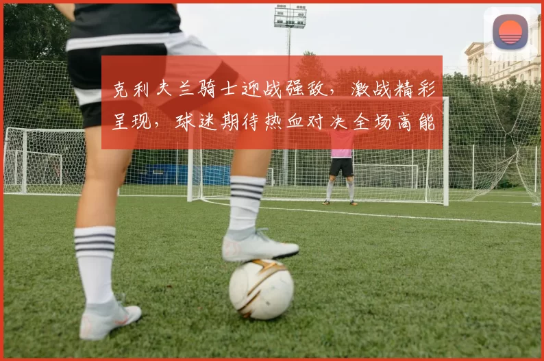 克利夫兰骑士迎战强敌，激战精彩呈现，球迷期待热血对决全场高能时刻