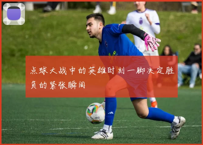 点球大战中的英雄时刻一脚决定胜负的紧张瞬间
