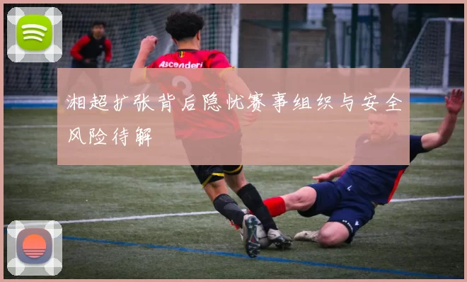 湘超扩张背后隐忧赛事组织与安全风险待解