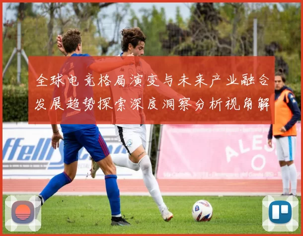 全球电竞格局演变与未来产业融合发展趋势探索深度洞察分析视角解读