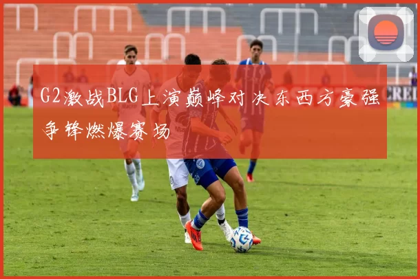 G2激战BLG上演巅峰对决东西方豪强争锋燃爆赛场
