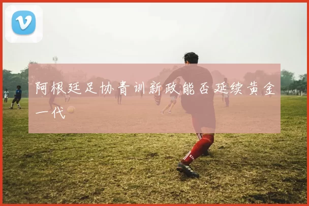 阿根廷足协青训新政能否延续黄金一代
