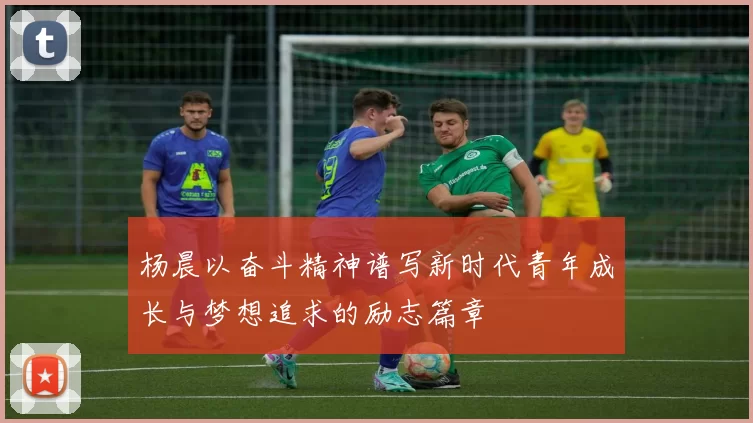 杨晨以奋斗精神谱写新时代青年成长与梦想追求的励志篇章