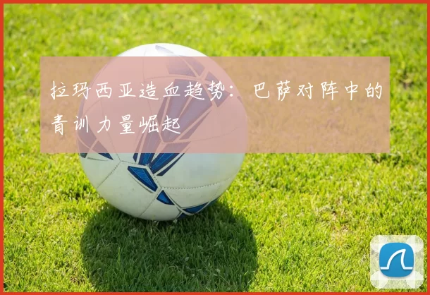 拉玛西亚造血趋势：巴萨对阵中的青训力量崛起