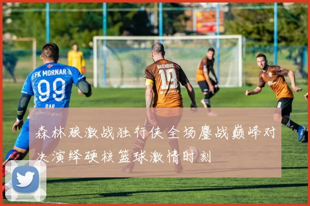 森林狼激战独行侠全场鏖战巅峰对决演绎硬核篮球激情时刻