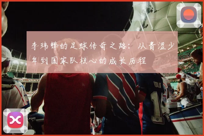 李玮锋的足球传奇之路：从青涩少年到国家队核心的成长历程