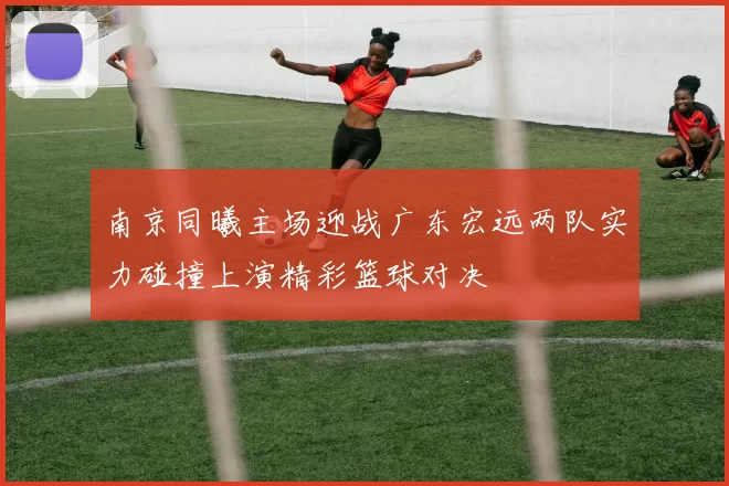 南京同曦主场迎战广东宏远两队实力碰撞上演精彩篮球对决